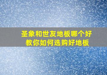 圣象和世友地板哪个好 教你如何选购好地板